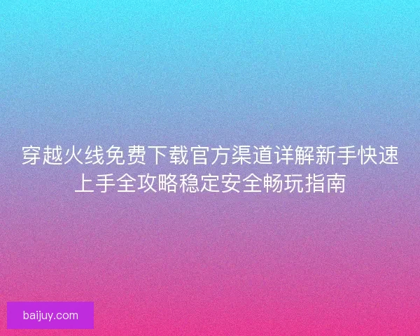 穿越火线免费下载官方渠道详解新手快速上手全攻略稳定安全畅玩指南 穿越火线免费下载官方渠道详解新手快速上手全攻略稳定安全畅玩指南
