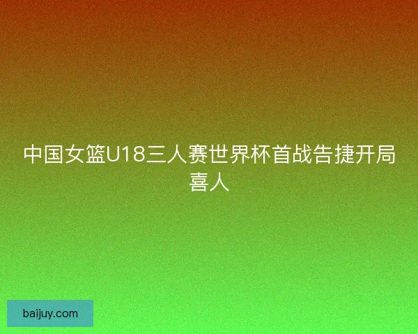 中国女篮U18三人赛世界杯首战告捷开局喜人 中国女篮U18三人赛世界杯首战告捷开局喜人
