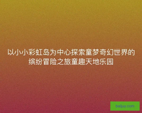 以小小彩虹岛为中心探索童梦奇幻世界的缤纷冒险之旅童趣天地乐园