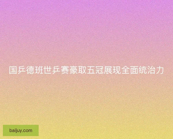 国乒德班世乒赛豪取五冠展现全面统治力