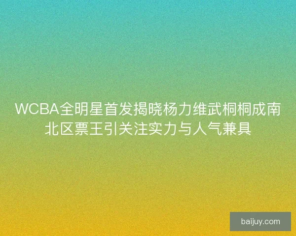 WCBA全明星首发揭晓杨力维武桐桐成南北区票王引关注实力与人气兼具