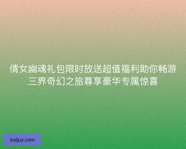 倩女幽魂礼包限时放送超值福利助你畅游三界奇幻之旅尊享豪华专属惊喜