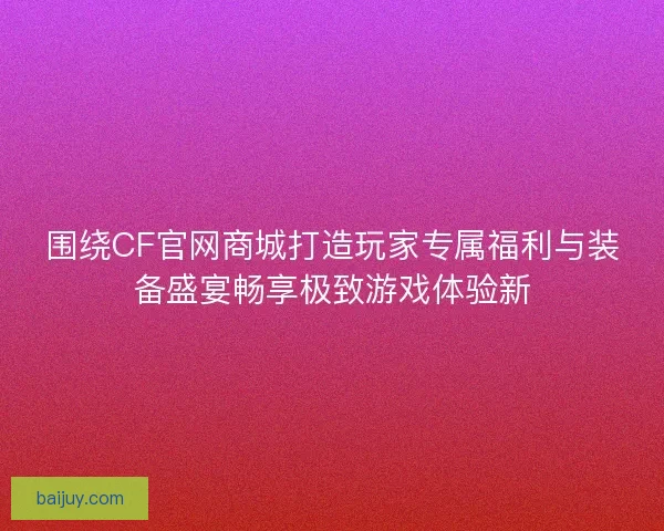 围绕CF官网商城打造玩家专属福利与装备盛宴畅享极致游戏体验新 围绕CF官网商城打造玩家专属福利与装备盛宴畅享极致游戏体验新