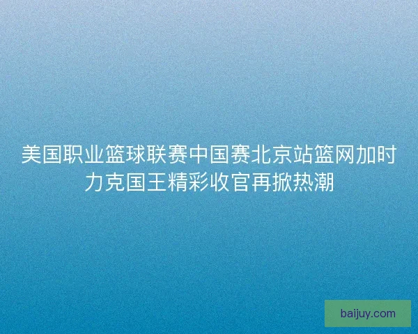 美国职业篮球联赛中国赛北京站篮网加时力克国王精彩收官再掀热潮