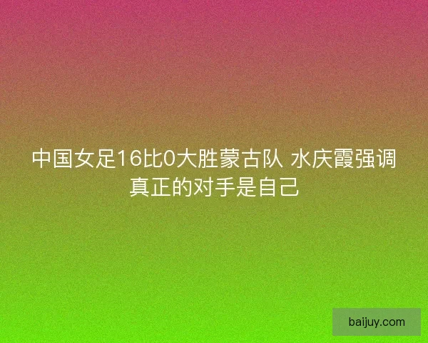 中国女足16比0大胜蒙古队 水庆霞强调真正的对手是自己 中国女足16比0大胜蒙古队 水庆霞强调真正的对手是自己