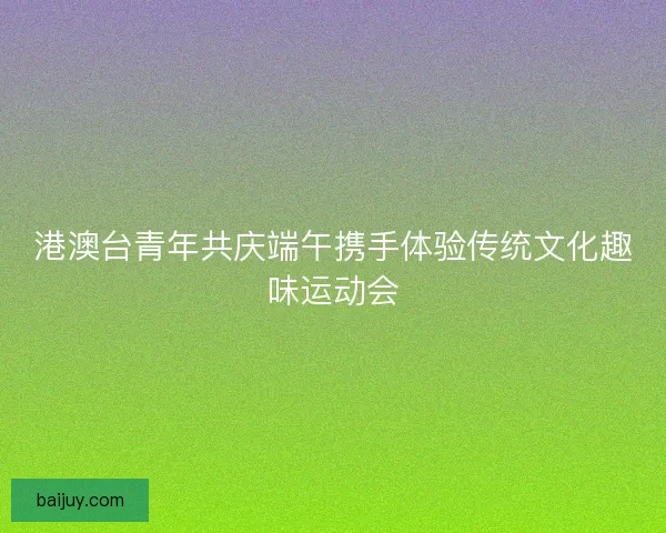 港澳台青年共庆端午携手体验传统文化趣味运动会 港澳台青年共庆端午携手体验传统文化趣味运动会