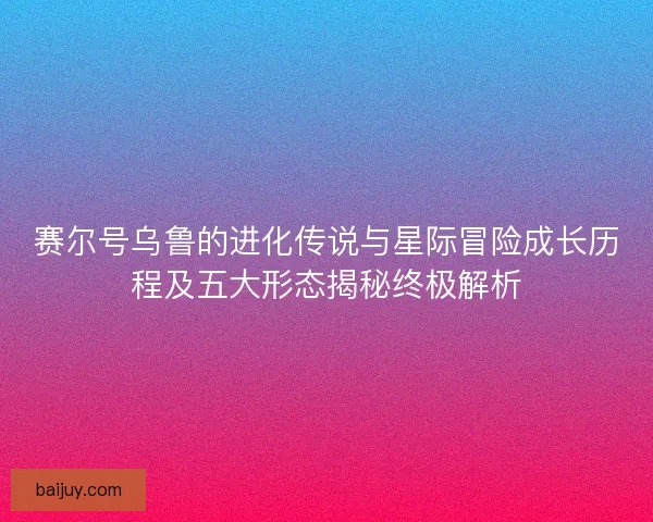 赛尔号乌鲁的进化传说与星际冒险成长历程及五大形态揭秘终极解析