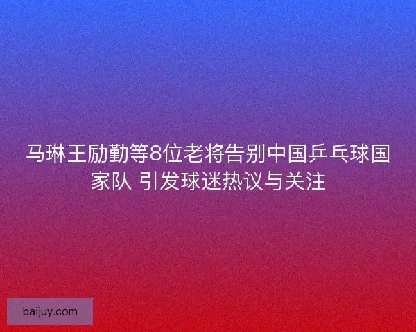马琳王励勤等8位老将告别中国乒乓球国家队 引发球迷热议与关注