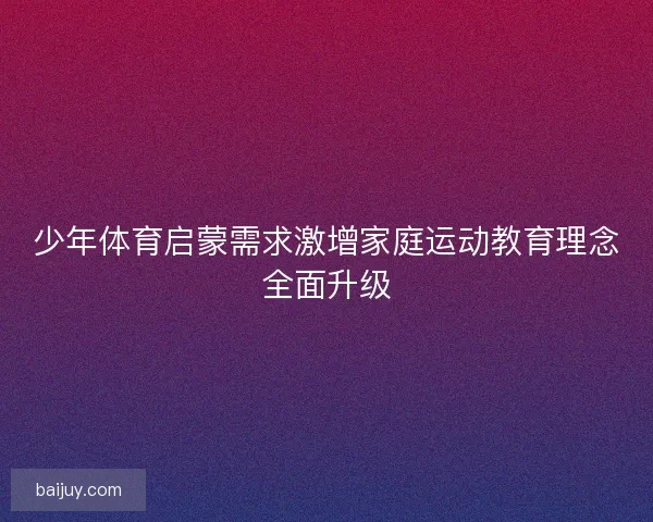 少年体育启蒙需求激增家庭运动教育理念全面升级