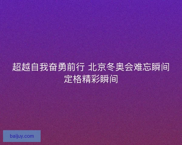 超越自我奋勇前行 北京冬奥会难忘瞬间定格精彩瞬间