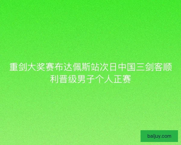 重剑大奖赛布达佩斯站次日中国三剑客顺利晋级男子个人正赛