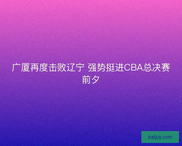 广厦再度击败辽宁 强势挺进CBA总决赛前夕