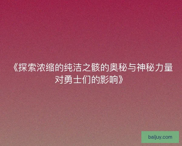 《探索浓缩的纯洁之骸的奥秘与神秘力量对勇士们的影响》