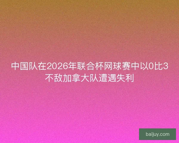 中国队在2026年联合杯网球赛中以0比3不敌加拿大队遭遇失利