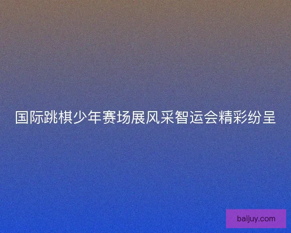 国际跳棋少年赛场展风采智运会精彩纷呈