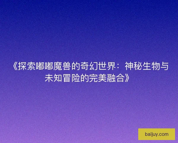 《探索嘟嘟魔兽的奇幻世界：神秘生物与未知冒险的完美融合》