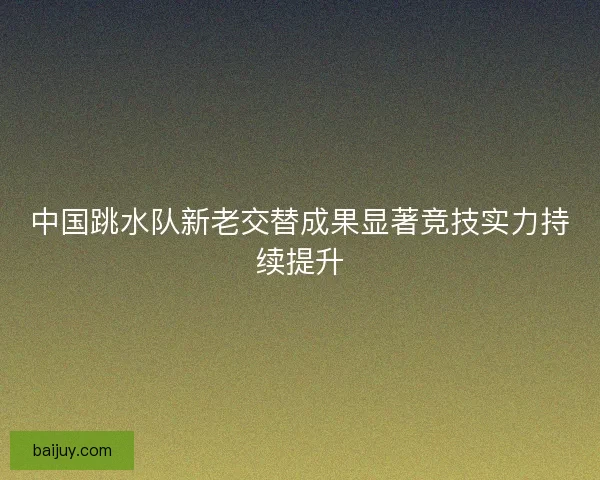 中国跳水队新老交替成果显著竞技实力持续提升